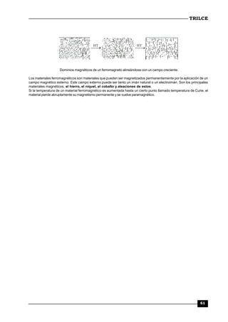 TRILCE
61
HT HT
Dominios magnéticos de un ferromagneto alineándose con un campo creciente.
Los materiales ferromagnéticos son materiales que pueden ser magnetizados permanentemente por la aplicación de un
campo magnético externo. Este campo externo puede ser tanto un imán natural o un electroimán. Son los principales
materiales magnéticos, el hierro, el níquel, el cobalto y aleaciones de estos.
Si la temperatura de un material ferromagnético es aumentada hasta un cierto punto llamado temperatura de Curie, el
material pierde abruptamente su magnetismo permanente y se vuelve paramagnético.
 