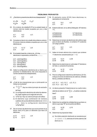 Química
62
PROBLEMAS PROPUESTOS
01. ¿Qué átomo presenta tres electrones desapareados?
a) 11Na b) 22Ti c) 23V
d) 26Fe e)86Ra
02. En un átomo de cobalto(Z=27) en su estado basal, el
número total de niveles ocupados por uno o más
electroneses:
a) 1 b) 2 c) 3
d) 4 e) 5
03. Considere el átomo de cobalto del problema anterior.
El número total de orbitales ocupados por uno o más
electroneses:
a) 15 b) 12 c) 9
d) 6 e) 7
04. En el estado basal de un átomo de 27Cohay ..................
electrones no apareados y el átomo es..............
a) 3 - paramagnético.
b) 5 - paramagnético.
c) 2 - diamagnético.
d) 0 - diamagnético.
e) 3 - ferromagnético.
05. Hallar la configuración electrónica de un átomo que
presenta 12 orbitales llenos. Dar como respuesta el
número de electrones desapareados.
a) 1 b) 2 c) 3
d) 4 e) 5
06. ¿Cuál de las proposiciones que a continuación se
indican es incorrecta?
a)

np Aquí se viola el principio de exclusión
de Pauli.
b) La configuración electrónica de todos los elemen-
tos están regidos por la regla del serrucho
c) 1s22s12p1 Aquí se viola el principio de Aufbau
d) El elemento cuya combinación de números
cuánticos de sus dos electrones externos es:3, 0, 0,
±1/2; tiene la configuración electrónica
1s22s22p63s2.
07. Dar el número de electrones que se encuentran en el
tercer nivel (n=3) para un elemento que tiene 25
electrones.
a) 13 b) 11 c) 9
d) 15 e) 17
08. El elemento cromo (Z=24) tiene electrones no
apareados en números de:
a) 2 b) 4 c) 6
d) 5 e) 1
09. El átomo del cloro, en su última órbita giran: (N° átomico
17).
a) 5 electrones. b) 7 electrones.
c) 6 electrones. d) 4 electrones.
e) 8 electrones.
10. Determinar el número de electrones de la última capa
para el átomo de Rubidio, si contiene 37 nucleones
con carga positiva:
a) 1 b) 2 c) 3
d) 4 e) 5
11. Hallar el número atómico de un átomo que contiene
11 electrones caracterizados por  = 2.
a) 35 b) 21 c) 38
d) 39 e) 40
12. Determinar los electrones en subniveles "d" del átomo
de Yodo, si presenta 53 protones.
a) 6 b) 10 c) 16
d) 20 e) 30
13. Para la configuración electrónica delArsénico (Z=33).
Indique el número de electrones de valencia, orbitales
llenos y orbitales semillenos.
a) 5, 10, 1 b) 5, 15, 2 c) 5, 15, 3
d) 3, 15, 3 e) 3, 16, 2
14. Un átomo presenta 13 electrones en su cuarto nivel y
además es isótono con el Sn102
50 .¿Cuántos nucleones
tiene?
a) 95 b) 82 c) 66
d) 49 e) 43
15. Determinar la cantidad de orbitales llenos que tiene un
átomo cuya capa "M" se encuentra semillena.
a) 8 b) 20 c) 10
d) 9 e) 3
16. Determinar la proposición falsa:
a) Si el último electrón distribuido se caracteriza por
)2/1,0,0,3(  , entonces el número atómico del
átomo es 12.
 
