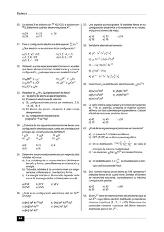 Química
64
30. Un átomo X es isótono con 70 Y(Z=32) e isóbaro con
66Z. Determine cuántos electrones posee X3+.
a) 29 b) 25 c) 26
d) 31 e) 17
31. Paralaconfiguraciónelectrónicade laespecie: 265
30 Zn .
¿Qué electrón no se ubica en dicha configuración?
a) 3, 2, +2, -1/2 b) 3, 2, -1, -1/2
c) 3, 2, 0, -1/2 d) 4, 0, 0, -1/2
e) 3, 1, -1, -1/2
32. Sabiendo que las especies isoelectrónicas son aquellas
que tienen el mismo número de electrones y la misma
configuración, ¿qué especies no son isoelectrónicas?
a) 56Ba2+ y 53I - b) 23V2+ y 21Sc
c) 21Sc3+ y 17Cl - d) 19K1+ y 20Ca2+
e) 17Cl - y 18Ar
33. Respecto al 82Pb ¿ Qué proposicion es falsa?
a) El átomo de plomo es paramagnético.
b) Presenta 4 electrones de valencia.
c) Su configuración electrónica por niveles es: 2, 8,
18, 32, 18, 4
d) El átomo de plomo presenta 4 electrones
desapareados.
e) Su configuración electrónica es:
[Xe] 6s24f 14 5d106p2
34. ¿Cuántos de los siguientes elementos no tienen una
configuración electrónica que pueda ser prevista por el
principio de construcción de AUFBAU?
I. 23X II. 29X III. 80X
IV. 79X V. 42X VI. 82X
a) 2 b) 3 c) 4
d) 5 e) 6
35. Determine los enunciados correctos con respecto a los
orbitales atómicos.
a) Los orbitales p de un mismo nivel son idénticos en
tamaño y forma; pero diferentes en orientación y
energía.
b) Todos los orbitales d de un mismo nivel son dege-
nerados y diferentes en orientación y forma.
c) La energía total de un átomo sólo depende de la
suma de la energía de los orbitales externos a él.
a) FVF b) FFF c) VFV
d) VVF e) VVV
36. ¿Cuál es la configuración electrónica del ión Sn4+
(Z=50)?
a) [Kr] 5s2 4d10 5p2 b) [Kr] 5s2 4d10 5p0
c) [Kr] 5s0 4d10 d) [Ne] 3s0 3p0
e) [Kr] 5s2 4d8
37. Una especie química posee 16 orbitales llenos en su
configuración electrónica y 40 neutrones en su núcleo.
Indique su número de masa.
a) 56 b) 72 c) 74
d) 76 e) 78
38. Señalar la alternativa incorrecta:
a) 1
y
1
x
22
6 p2ps2s1:C
b) 802
28 d3s4]Ar[:Ni
c) 101
47 d4s5]Kr[:Ag
d) ]Ne[:Mg2
12

e) 1
z
2
y
2
x
221
9 p2p2p2s2s1:F 
39. Determinar ¿La distribución electrónica del 29
Cu2+
?
a) [Ar]4s23d9 b) [Ar]4s13d9
c) [Ar]4s03d9 d) [Ar]4s03d10
e) [Ar]4s13d8
40. La razónentrelacarganuclearyelnúmerodenucleones
es 7/16; si, además, presenta el máximo número
atómico con dos subniveles principales llenos. Calcule
el total de neutrones de dicho átomo.
a) 40 b) 45 c) 55
d) 60 e) 65
41. ¿Cuál de las siguientes proposiciones es incorrecta?
a) 7N presenta 3 orbitales semillenos.
b) El Ti (Z=22) es un átomo paramagnético.
c) En la distribución: yp3xp3s3
]Ne[ se viola el
principio de máxima multiplicidad.
d) Las especies: 20Ca y 22Ti2+ son isoelectrónicos.
e) En la distribución:
s4
]Ar[ se incumple con el prin-
cipio de Exclusión de Pauli.
42. Si el número másico de un átomo es 108 y presenta 4
orbitales llenos en el cuarto nivel. Señalar el número
de neutrones existente, considerando la máxima
configuración posible.
a) 60 b) 62 c) 80
d) 65 e) 90
43. El ión J2+ tiene el mismo número de electrones que el
ion X3+, cuyo último electrón distribuido, presenta los
números cuánticos (3 , 2, -1 ,-1/2). Determinar los
problables números cuánticos del último electrón
distribuido para el ion J2+ .
 