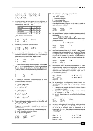 TRILCE
65
a) (3 , 2 , 1 , +1/2) b) (4 , 1 , 0 , - 1/2)
c) (3 , 2 , -1 , +1/2) d) (3 ,2 , -1 , -1/2)
e) (4 , 1 , 1 , +1/2)
44. El siguiente cuadro presenta los números cuánticos de
los electrones: último, penúltimo y antepenúltimo en la
configuración del Flúor. (Z=9)
Electrón n l m s
Último A D G J
Penúltimo B E H K
Antepenúltimo C F I L
¿Qué relación es incorrecta?
a) D=F b) J  L c) B  E
d) A<E e) G  J
45. Identificar un elemento ferromagnético:
a) Z=55 b) Z=27 c) Z=32
d) Z=18 e) Z= 23
46. La suma del número másico y número atómico es 136.
Determinarelnúmero de neutrones;sise sabe,además,
que en su cuarto nivel posee 14 electrones.
a) 47 b) 68 c) 48
d) 89 e) 92
47. La suma de los número atómicos de dos isótonos X e
Y es 18. Si sus números de masa son el doble y el triple
de sus respectivos números atómicos. Determine,
¿cuántos electrones desapareados presenta el átomo
Y?
a) 1 b) 2 c) 3
d) 4 e) 5
48. ¿Cuál de las siguientes configuraciones de iones
monoatómicos es incorrecta?
a) 29Cu2+: [Ar]4s03d9
b) 622
9 p3s2s1:F
c) 23
23 d3]Ar[:V 
d) 43
24 d3]Ar[:Cr 
e) 413
26 d3s3]Ar[:Fe 
49. En base a los siguientes átomos o iones: 3Li, 12Mg,18S,
30Zn, 56Ba, 29Cu2+, 26Fe3+
Responda verdadero (V) o falso (F) a las siguientes
proposiciones:
I. Existen más paramagnéticos que diamagnéticos.
II. Los 2 iones son paramagnéticos.
III. El Mg es diamagnético.
a) VVV b) VFF c) FVV
d) FVF e) FFF
50. Si un átomo cumple la siguiente relación:
 Zn2A donde:
A = número de masa
Z = número atómico
n° = cantidad de neutrones
Además tiene 5 electrones en su 5to nivel. ¿Cuál es el
valor del número másico?
a) 51 b) 76 c) 95
d) 100 e) 102
51. Un elemento tiene átomos con la siguiente distribución
electrónica:
[Xe] nsx (n-1) dy (n-2) f z npw
Teniendo, además, sólo 3 electrones en su última capa.
Hallar el valor de:
U = x+y+z+w+n
a) 31 b) 33 c) 35
d) 37 e) 39
52. El número de neutrones de un átomo "x" excede en
dosalasemisumadesuselectronesyprotones.Además
su carga nuclear excede en uno a la carga nuclear
máxima de un átomo "y" que tiene 2 subniveles "p"
llenos. Hallar la cantidad de nucleones del átomo "x".
a) 130 b) 140 c) 74
d) 160 e) 175
53. El número de masa de un catión divalente es 62. Si en
su 3ernivel tiene 16 electrones,determinar los números
cuánticos del electrón desapareado, de otro átomo que
es isótono con dicho ión, si su masa es 1,0465.10-22 g.
(Considere mp+=mno).
a) (4,2,2, -1/2) b) (4,2,-2, +1/2)
c) (3,2,0, -1/2) d) (4,0,0, +1/2)
e) (4,2,0, +1/2)
54. De las siguientes proposiciones, indicar cuáles son
verdaderas (V) o falsas (F), en el orden en que se
presentan.
I. El espectro de emisión se produce cuando el elec-
trón absorbe energía.
II. El número cuántico principal que corresponde a
un subnivel " f " es n=4.
III. No hay diferencia entre la definición de órbita y
orbital.
a) FFF b) FVF c) FVV
d) VVV e) VFV
55. Se tiene 3 isótopos de un elemento "x" cuyos números
de masa suman "a" y la cantidad total de neutrones es
"b" si uno de los isótopos posee "c" electrones en la
cuarta capa y2<c<8.¿Qué relación puede establecerse
entre a, b y c?
a) a-b-3c = 84 b) a+b+c=72
c) a-b-3c = 90 d) a+b-3c=54
e) a-b+3c = 84
 