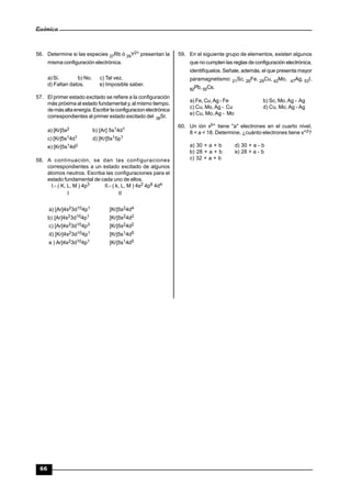 Química
66
56. Determine si las especies 37Rb ó 39Y2+ presentan la
misma configuración electrónica.
a)Sí. b) No. c) Tal vez.
d) Faltan datos. e) Imposible saber.
57. El primer estado excitado se refiere a la configuración
más próxima al estado fundamental y, al mismo tiempo,
de másalta energía.Escribirlaconfiguracion electrónica
correspondientes al primer estado excitado del 38Sr.
a) [Kr]5s2 b) [Ar] 5s14d1
c) [Kr]5s14d1 d) [Kr]5s15p1
e) [Kr]5s14d2
58. A continuación, se dan las configuraciones
correspondientes a un estado excitado de algunos
átomos neutros. Escriba las configuraciones para el
estado fundamental de cada uno de ellos.
I.- ( K, L, M ) 4p3 II.- ( k, L, M ) 4s2 4p6 4d4
I II
a) [Ar]4s23d104p1 [Kr]5s24d4
b) [Ar]4s23d104p1 [Kr]5s24d2
c) [Ar]4s23d104p3 [Kr]5s24d2
d) [Kr]4s23d104p1 [Kr]5s14d5
e ) Ar]4s23d104p1 [Kr]5s14d5
59. En el siguiente grupo de elementos, existen algunos
que no cumplen las reglas de configuración electrónica,
identifíquelos. Señale, además, el que presenta mayor
paramagnetismo: 21Sc, 26Fe, 29Cu, 42Mo, 47Ag, 53I,
82Pb,55Cs.
a) Fe, Cu,Ag - Fe b) Sc, Mo,Ag - Ag
c) Cu, Mo,Ag - Cu d) Cu, Mo, Ag - Ag
e) Cu, Mo, Ag - Mo
60. Un ión xb+ tiene "a" electrones en el cuarto nivel,
8 < a < 18. Determine, ¿cuánto electrones tiene x+2?
a) 30 + a + b d) 30 + a - b
b) 28 + a + b e) 28 + a - b
c) 32 + a + b
 