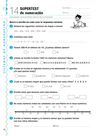 SISTEMASDENUMERACIÓN
F>
SUPERTEST
de numeración
Nombre:
Fecha:
Comprobar conocimientos básicos de numeración
Marca o escribe en cada caso la respuesta correcta.
J Ordena los siguientes números de mayor a menor:
545 - 455 - 554 - 445 - 454 - 544
l 2 Continúa esta serie:
1 - 2 - 4 - 7 - 11 - 16 - 22 - 29 - - -
13 Tienen 300 € en billetes de 10. ¿Cuántos billetes tienen?
O 3 O 300 O 30
14 ¿Cómo se escribe la fecha 1487 en números romanos? Marca.
| |D D C D X X C V I I I Q M C C C C L X X X V I I I Q M C D L X X X V I I
15 Estaba en la lista el vigésimo tercero y ha adelantado 11 puestos.
¿En qué puesto estoy?
| |doceavo Q duodécimo Q décimo segundo Q undécimo
16 ¿Cuál es el número mayor que puedo formar con estas cifras? 7 2 8 3 7
O 77.832 O 27.378 Q 87.732
17 Escribe entre qué decenas está cada número.
23 444 275
Li De estos números rodea los señalados con una flecha en la recta numérica.
36 45 83 22 15 18 84
+ * H+H
20
H+H
30
+T+
40
H+H
50
+HH
60
+
70
+
80
H+H
90 100
[ ? Escribe el número mayor y el número menor que se pueden formar
con tres cifras diferentes.
Mayor Menor
20
0
 