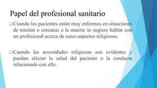 Papel del profesional sanitario
 Cuando los pacientes están muy enfermos en situaciones
de tensión o cercanas a la muerte se sugiere hablar con
un profesional acerca de estos aspectos religiosos.
 Cuando las necesidades religiosas son evidentes y
pueden afectar la salud del paciente o la conducta
relacionado con ella.
 