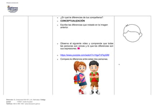 • ¿En qué te diferencias de tus compañeros?
• CONCEPTUALIZACIÓN
• Escribe las diferencias que notaste en la imagen
anterior.
• Observa el siguiente video y comprende que todas
las personas son únicas y lo que los diferencias son
sus expresiones.
• https://www.youtube.com/watch?v=HgeTnFkpSIM
• Compara la diferencia entre estas dos personas.
•
Dirección: Av. Amazonas N34-451 y Av. Atahualpa. Código
postal: 170507 / Quito-Ecuador
Teléfono: 593-2-396-1300 / www.educacion.gob.ec
 