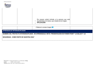 •
De manera verbal indícale a la persona que está
ayudándote en la tarea, que notaste de la imagen.
•
APLICACIÓN
• Elabora tu propia imagen.
APRENDIZAJE INTERDISCIPLINAR:
NOMBRE DEL PROYECTO INTERDISCIPLINAR, DE APRENDIZAJE, RETO: PRESENTACIÓN EN POWER POINT “LA SALUD Y LA
SEGURIDAD, COMO PARTE DE NUESTRA VIDA”
Dirección: Av. Amazonas N34-451 y Av. Atahualpa. Código
postal: 170507 / Quito-Ecuador
Teléfono: 593-2-396-1300 / www.educacion.gob.ec
 