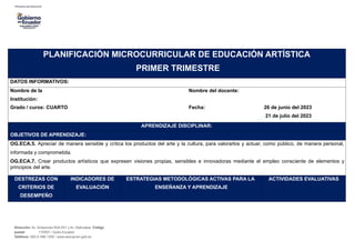 PLANIFICACIÓN MICROCURRICULAR DE EDUCACIÓN ARTÍSTICA
PRIMER TRIMESTRE
DATOS INFORMATIVOS:
Nombre de la Nombre del docente:
Institución:
Grado / curos: CUARTO Fecha: 26 de junio del 2023
21 de julio del 2023
APRENDIZAJE DISCIPLINAR:
OBJETIVOS DE APRENDIZAJE:
OG.ECA.5. Apreciar de manera sensible y crítica los productos del arte y la cultura, para valorarlos y actuar, como público, de manera personal,
informada y comprometida.
OG.ECA.7. Crear productos artísticos que expresen visiones propias, sensibles e innovadoras mediante el empleo consciente de elementos y
principios del arte.
DESTREZAS CON
CRITERIOS DE
DESEMPEÑO
INDICADORES DE
EVALUACIÓN
ESTRATEGIAS METODOLÓGICAS ACTIVAS PARA LA
ENSEÑANZA Y APRENDIZAJE
ACTIVIDADES EVALUATIVAS
Dirección: Av. Amazonas N34-451 y Av. Atahualpa. Código
postal: 170507 / Quito-Ecuador
Teléfono: 593-2-396-1300 / www.educacion.gob.ec
 