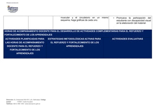 muscular y el circulatorio en un mismo
esquema, haga gráficas de cada uno.
• Promueva la participación del
estudiante con discapacidad visual
en la elaboración del material.
HORAS DE ACOMPAÑAMIENTO DOCENTE PARA EL DESARROLLO DE ACTIVIDADES COMPLEMENTARIAS PARA EL REFUERZO Y
FORTALECIMIENTO DE LOS APRENDIZAJES
ACTIVIDADES PLANIFICADAS PARA
LAS HORAS DE ACOMPAÑAMIENTO
DOCENTE PARA EL REFUERZO Y
FORTALECIMIENTO DE LOS
APRENDIZAJES
ESTRATEGIAS METODOLÓGICAS ACTIVAS PARA
EL REFUERZO Y FORTALECIMIENTO DE LOS
APRENDIZAJES
ACTIVIDADES EVALUATIVAS
Dirección: Av. Amazonas N34-451 y Av. Atahualpa. Código
postal: 170507 / Quito-Ecuador
Teléfono: 593-2-396-1300 / www.educacion.gob.ec
 