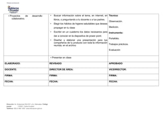 • Proyectos de desarrollo
colaborativo.
• Buscar información sobre el tema, en internet, en
libros, o preguntando a tu docente o a tus padres.
• Elegir los hábitos de higiene saludables que deseas
propagar en tu clase
• Escribir en un cuaderno los datos necesarios para
dar a conocer en la diapositiva de power point.
• Diseñar y elaborar una presentación para tus
compañeros de tu producto con toda la información
reunida, en el archivo
Técnica:
Observación.
Medición.
Instrumento:
Portafolio.
Trabajos prácticos.
Evaluación
• Presentar en clase
ELABORADO: REVISADO APROBADO
DOCENTE: DIRECTOR DE ÁREA: VICERRECTOR:
FIRMA: FIRMA: FIRMA:
FECHA: FECHA: FECHA:
Dirección: Av. Amazonas N34-451 y Av. Atahualpa. Código
postal: 170507 / Quito-Ecuador
Teléfono: 593-2-396-1300 / www.educacion.gob.ec
 