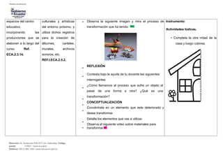 espacios del centro
educativo,
incorporando las
producciones que se
elaboren a lo largo del
curso. Ref.
ECA.2.3.14.
culturales y artísticas
del entorno próximo, y
utiliza dichos registros
para la creación de
álbumes, carteles,
murales, archivos
sonoros, etc.
REF.I.ECA.2.5.2.
•
•
•
•
•
•
•
•
•
Observa la siguiente imagen y mira el proceso de
transformación que ha tenido.
REFLEXIÓN
Contesta bajo la ayuda de tu docente las siguientes
interrogantes.
¿Cómo llamamos al proceso que sufre un objeto al
pasar de una forma a otra? ¿Qué es una
transformación?
CONCEPTUALIZACIÓN
Concéntrate en un elemento que este deteriorado y
desee transformar.
Detalla los elementos que vas a utilizar.
Observa el siguiente video sobre materiales para
transformar.
Instrumento:
Actividades lúdicas.
• Completa la otra mitad de la
casa y luego colorea.
Dirección: Av. Amazonas N34-451 y Av. Atahualpa. Código
postal: 170507 / Quito-Ecuador
Teléfono: 593-2-396-1300 / www.educacion.gob.ec
 