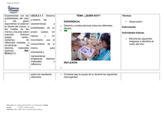 Experimentar con las
posibilidades del color
y del gesto
espontáneo al plasmar
la silueta del cuerpo, y
las huellas de las
manos y los pies sobre
soportes diversos
(papel, cartón,
cartulina), de
diferentes medidas, y
sirviéndose de
distintos materiales
(pintura) Ref.
ECA.2.1.1.
I.ECA.2.1.1. Observa
y explora las
características y
posibilidades de su
propio cuerpo, en
reposo y en
movimiento, usa el
conocimiento de sí
mismo para
expresarse y
representarse
empleando distintos
materiales, y
reflexiona
•
•
•
TEMA: ¿QUIÉN SOY?
EXPERIENCIA
Observa y analiza láminas sobre los diferentes
dibujos.
REFLEXIÓN
Técnica:
• Observación.
Instrumento:
Actividades lúdicas.
• Recorta las siguientes
imágenes e identifica el
rostro del niño.
sobre los resultados
obtenidos.
• Contesta bajo la ayuda de tu docente las siguientes
interrogantes.
Dirección: Av. Amazonas N34-451 y Av. Atahualpa. Código
postal: 170507 / Quito-Ecuador
Teléfono: 593-2-396-1300 / www.educacion.gob.ec
 