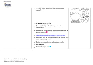 • ¿Qué es lo que observaste en la imagen de los
rostros?
• CONCEPTUALIZACIÓN
• Reconoce los tipos de rostros que tienen tus
compañeros.
• A través del siguiente video identifica las caras que se
pueden elaborar.
• https://www.youtube.com/watch?v=oEDQ79y5Eic
• Elabora la lista de los utensilios que se usarán para
crear tu propia expresión.
• Explica los materiales que utilizan para crearlo.
• APLICACIÓN
•
Elabora tu propia cara.
Dirección: Av. Amazonas N34-451 y Av. Atahualpa. Código
postal: 170507 / Quito-Ecuador
Teléfono: 593-2-396-1300 / www.educacion.gob.ec
 