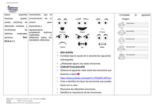 sobre soportes
diversos (papel,
cartón, cartulina), de
diferentes medidas, y
sirviéndose de
distintos materiales
(pintura) Ref.
ECA.2.1.1.
movimiento, usa el
conocimiento de sí
mismo para
expresarse y
representarse
empleando distintos
materiales, y
reflexiona sobre los
resultados obtenidos.
• REFLEXIÓN
• Contesta bajo la ayuda de tu docente las siguientes
interrogantes.
• ¿Realizaste alguna vez estas emociones
• CONCEPTUALIZACIÓN
• Observa el siguiente video sobre las emociones que
tenemos a diario.
• https://www.youtube.com/watch?v=RGqSPLSOFwU
• Crea e identifica los tipos de emociones que puedes
hacer con tu cara.
• Reconoce las diferentes emociones.
• Identifica la importancia de las emociones.
• Completa la siguiente
imagen.
Dirección: Av. Amazonas N34-451 y Av. Atahualpa. Código
postal: 170507 / Quito-Ecuador
Teléfono: 593-2-396-1300 / www.educacion.gob.ec
 