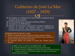 
Gobierno de José La Mar
(1827 – 1829)
 Fue elegido por influencia de Luna Pizarro, presidente del II
congreso de la república.
 Era el candidato para mantener el sistema liberal .
 Constitución de 1828 (liberal)
 Rebelión de Iquíchanos (Ayacucho): Caciques indígenas no
estaban de acuerdo con libertad. Ellos se perjudicaban
económicamente (no recibían parte del diezmo)
GUERRA CON LA GRAN COLOMBIA (1828 – 1829)
 Campaña Marítima: Jorge Guise logra tomar Guayaquil.
 Campaña Terrestre: Dirigida por La Mar. Derrota en Portete de Tarqui.
Convenio de Girón: Perú perdía Guayaquil; el congreso no lo aprueba.
*Sublevación de Gamarra.
INTERVENCIÓN EN BOLIVIA (1828)
 Debido a la oposición a Sucre (vitalicio), Gamarra ingresa a Bolivia.
 Se firma tratado de Piquiza donde Sucre finalmente deja el gobierno y
el ejercito bolivariano se retira de ese país.
 En respuesta, Bolívar nos declara la Guerra por Tumbes, Jaén y
Maynas.
 