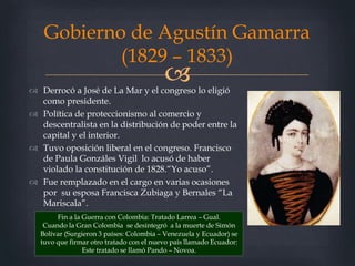  Derrocó a José de La Mar y el congreso lo eligió
como presidente.
 Política de proteccionismo al comercio y
descentralista en la distribución de poder entre la
capital y el interior.
 Tuvo oposición liberal en el congreso. Francisco
de Paula Gonzáles Vigil lo acusó de haber
violado la constitución de 1828.“Yo acuso”.
 Fue remplazado en el cargo en varias ocasiones
por su esposa Francisca Zubiaga y Bernales “La
Mariscala”.
Gobierno de Agustín Gamarra
(1829 – 1833)
Fin a la Guerra con Colombia: Tratado Larrea – Gual.
Cuando la Gran Colombia se desintegró a la muerte de Simón
Bolívar (Surgieron 3 países: Colombia – Venezuela y Ecuador) se
tuvo que firmar otro tratado con el nuevo país llamado Ecuador:
Este tratado se llamó Pando – Novoa.
 