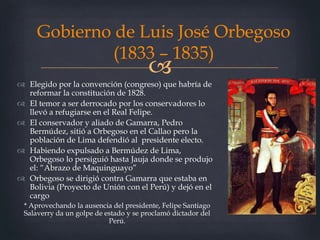 
Gobierno de Luis José Orbegoso
(1833 – 1835)
 Elegido por la convención (congreso) que habría de
reformar la constitución de 1828.
 El temor a ser derrocado por los conservadores lo
llevó a refugiarse en el Real Felipe.
 El conservador y aliado de Gamarra, Pedro
Bermúdez, sitió a Orbegoso en el Callao pero la
población de Lima defendió al presidente electo.
 Habiendo expulsado a Bermúdez de Lima,
Orbegoso lo persiguió hasta Jauja donde se produjo
el: “Abrazo de Maquinguayo”
 Orbegoso se dirigió contra Gamarra que estaba en
Bolivia (Proyecto de Unión con el Perú) y dejó en el
cargo
* Aprovechando la ausencia del presidente, Felipe Santiago
Salaverry da un golpe de estado y se proclamó dictador del
Perú.
 
