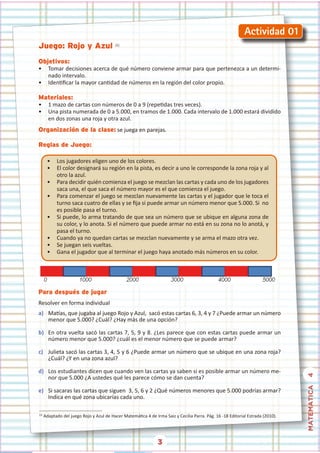 3
MATEMATICA
4
Juego: Rojo y Azul (1)
Objetivos:
• Tomar decisiones acerca de qué número conviene armar para que pertenezca a un determi-
nado intervalo.
• Identificar la mayor cantidad de números en la región del color propio.
Materiales:
• 1 mazo de cartas con números de 0 a 9 (repetidas tres veces).
• Una pista numerada de 0 a 5.000, en tramos de 1.000. Cada intervalo de 1.000 estará dividido
en dos zonas una roja y otra azul.
Organización de la clase: se juega en parejas.
Reglas de Juego:
• Los jugadores eligen uno de los colores.
• El color designará su región en la pista, es decir a uno le corresponde la zona roja y al
otro la azul.
• Para decidir quién comienza el juego se mezclan las cartas y cada uno de los jugadores
saca una, el que saca el número mayor es el que comienza el juego.
• Para comenzar el juego se mezclan nuevamente las cartas y el jugador que le toca el
turno saca cuatro de ellas y se fija si puede armar un número menor que 5.000. Si  no
es posible pasa el turno.
• Si puede, lo arma tratando de que sea un número que se ubique en alguna zona de
su color, y lo anota. Si el número que puede armar no está en su zona no lo anotá, y
pasa el turno.
• Cuando ya no quedan cartas se mezclan nuevamente y se arma el mazo otra vez.
• Se juegan seis vueltas.
• Gana el jugador que al terminar el juego haya anotado más números en su color.
Para después de jugar
Resolver en forma individual
a) Matías, que jugaba al juego Rojo y Azul,  sacó estas cartas 6, 3, 4 y 7 ¿Puede armar un número
menor que 5.000? ¿Cuál? ¿Hay más de una opción?
b) En otra vuelta sacó las cartas 7, 5, 9 y 8. ¿Les parece que con estas cartas puede armar un
número menor que 5.000? ¿cuál es el menor número que se puede armar?
c) Julieta sacó las cartas 3, 4, 5 y 6 ¿Puede armar un número que se ubique en una zona roja?
¿Cuál? ¿Y en una zona azul?
d) Los estudiantes dicen que cuando ven las cartas ya saben si es posible armar un número me-
nor que 5.000 ¿A ustedes qué les parece cómo se dan cuenta?
e) Si sacaras las cartas que siguen  3, 5, 6 y 2 ¿Qué números menores que 5.000 podrías armar?
Indica en qué zona ubicarías cada uno.
(1)
Adaptado del juego Rojo y Azul de Hacer Matemática 4 de Irma Saiz y Cecilia Parra. Pág. 16 -18 Editorial Estrada (2010).
 