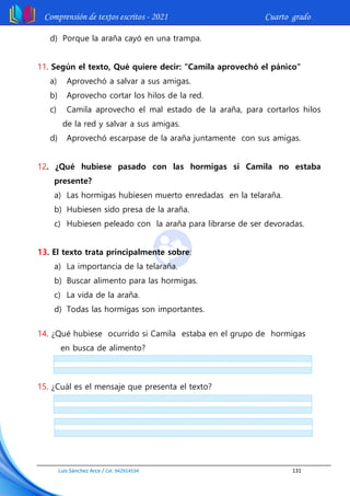 Comprensión de textos escritos - 2021 Cuarto grado
Luis Sánchez Arce / Cel. 942914534 131
d) Porque la araña cayó en una trampa.
11. Según el texto, Qué quiere decir: “Camila aprovechó el pánico”
a) Aprovechó a salvar a sus amigas.
b) Aprovecho cortar los hilos de la red.
c) Camila aprovecho el mal estado de la araña, para cortarlos hilos
de la red y salvar a sus amigas.
d) Aprovechó escarpase de la araña juntamente con sus amigas.
12. ¿Qué hubiese pasado con las hormigas si Camila no estaba
presente?
a) Las hormigas hubiesen muerto enredadas en la telaraña.
b) Hubiesen sido presa de la araña.
c) Hubiesen peleado con la araña para librarse de ser devoradas.
13. El texto trata principalmente sobre:
a) La importancia de la telaraña.
b) Buscar alimento para las hormigas.
c) La vida de la araña.
d) Todas las hormigas son importantes.
14. ¿Qué hubiese ocurrido si Camila estaba en el grupo de hormigas
en busca de alimento?
15. ¿Cuál es el mensaje que presenta el texto?
 