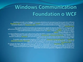 Windows CommunicationFoundation o WCF (también conocido como Indigo), es la nueva plataforma de mensajería que forma parte de la API de la Plataforma .NET 3.0 (antes conocida como WinFX, y que no son más que extensiones para la version 2.0). Se encuentra basada en la Plataforma .NET 2.0 y de forma predeterminada se incluye en el Sistema Operativo Microsoft Windows Vista. Fue creado con el fin de permitir una programación rápida de sistemas distribuidos y el desarrollo de aplicaciones basadas en arquitecturas orientadas a servicios (también conocido como SOA), con una API simple; y que puede ejecutarse en una máquina local, una LAN, o sobre la Internet en una forma segura. [editar] Desarrollando con WCF Los desarrolladores pueden crear aplicaciones utilizando WCF, y aunque inicialmente fue desarrollado para este Sistema Operativo, también puede ser utilizado en Windows XP y Windows 2003 Server. Esto debido a una decisión tomada por Microsoft, para permitir su utilización por la mayor parte de desarrolladores que trabajan sobre la línea de productos relacionados con la tecnología .NET. Es posible crear aplicaciones basadas en WCF utilizando Microsoft Visual Studio 2005 en su entorno de desarrollo integrado. Microsoft ha liberado un paquete de extensiones y un Kit de Desarrollo que puede ser utilizado con esta tecnología y otras que se incluyen en la Plataforma .NET v3.0. El conjunto de clases .NET que conforman la API de WCF, están basados en la Plataforma .NET 2.0 y son de libre distribución. El compilador de Visual Studio, puede ser combinado con un IDE gratuito, alguna solución para programación gratuita para desarrolladores no-profesionales o estudiantes, en el caso que prefieran no desarrollar con ediciones gratuitas o Express de Visual Studio 2005. 