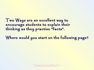 This powerpoint made possible through NRLC with funding
from AB ED and collaboration with Thinking 101
Two Ways are an excellent way toTwo Ways are an excellent way to
encourage students to explain theirencourage students to explain their
thinking as they practise “facts”.thinking as they practise “facts”.
Where would you start on the following page?Where would you start on the following page?
  
 