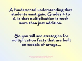 This powerpoint made possible through NRLC with funding
from AB ED and collaboration with Thinking 101
A fundamental understanding thatA fundamental understanding that
students must gain, Grades 4 tostudents must gain, Grades 4 to
6, is that multiplication is much6, is that multiplication is much
more than just addition.more than just addition.
So you will see strategies forSo you will see strategies for
multiplication facts that are builtmultiplication facts that are built
on models of arrays….on models of arrays….
 