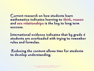This powerpoint made possible through NRLC with funding
from AB ED and collaboration with Thinking 101
Current research on how students learnCurrent research on how students learn
mathematics indicates learning tomathematics indicates learning to think, reasonthink, reason
andand see relationshipssee relationships is the key to long termis the key to long term
success.success.
International evidence indicates that by grade 6International evidence indicates that by grade 6
students are overloaded with trying to rememberstudents are overloaded with trying to remember
rules and formulas.rules and formulas.
Reducing the content allows time for studentsReducing the content allows time for students
to develop understanding.to develop understanding.
 