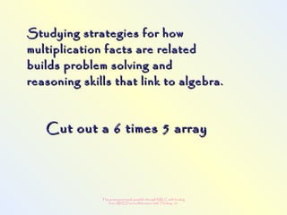 This powerpoint made possible through NRLC with funding
from AB ED and collaboration with Thinking 101
Studying strategies for howStudying strategies for how
multiplication facts are relatedmultiplication facts are related
builds problem solving andbuilds problem solving and
reasoning skills that link to algebra.reasoning skills that link to algebra.
Cut out a 6 times 5 arrayCut out a 6 times 5 array
 