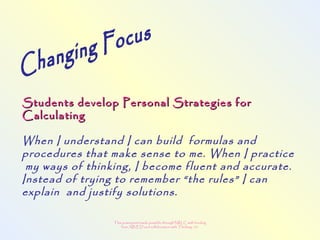 This powerpoint made possible through NRLC with funding
from AB ED and collaboration with Thinking 101
Students develop Personal Strategies forStudents develop Personal Strategies for
CalculatingCalculating
When I understand I can build formulas and
procedures that make sense to me. When I practice
my ways of thinking, I become fluent and accurate.
Instead of trying to remember “the rules” I can
explain and justify solutions.
 