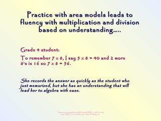 This powerpoint made possible through NRLC with funding
from AB ED and collaboration with Thinking 101
Practice with area models leads toPractice with area models leads to
fluency with multiplication and divisionfluency with multiplication and division
based on understanding…..based on understanding…..
Grade 4 student:Grade 4 student:
To remember 7 x 8, I say 5 x 8 = 40 and 2 moreTo remember 7 x 8, I say 5 x 8 = 40 and 2 more
8’s is 16 so 7 x 8 = 56.8’s is 16 so 7 x 8 = 56.
She records the answer as quickly as the student whoShe records the answer as quickly as the student who
just memorized, but she has an understanding that willjust memorized, but she has an understanding that will
lead her to algebra with ease.lead her to algebra with ease.
 