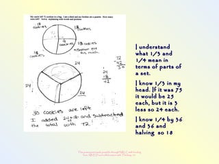 This powerpoint made possible through NRLC with funding
from AB ED and collaboration with Thinking 101
I understandI understand
what 1/3 andwhat 1/3 and
1/4 mean in1/4 mean in
terms of parts ofterms of parts of
a set.a set.
I know 1/3 in myI know 1/3 in my
head. If it was 75head. If it was 75
it would be 25it would be 25
each, but it is 3each, but it is 3
less so 24 each.less so 24 each.
I know 1/4 by 36I know 1/4 by 36
and 36 andand 36 and
halving so 18halving so 18
 