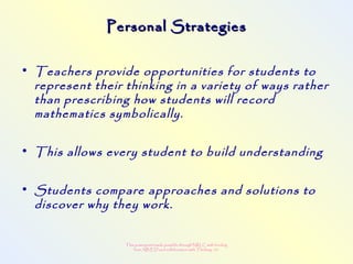 This powerpoint made possible through NRLC with funding
from AB ED and collaboration with Thinking 101
Personal StrategiesPersonal Strategies
• Teachers provide opportunities for students to
represent their thinking in a variety of ways rather
than prescribing how students will record
mathematics symbolically.
• This allows every student to build understanding
• Students compare approaches and solutions to
discover why they work.
 