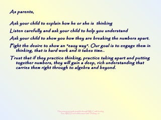 This powerpoint made possible through NRLC with funding
from AB ED and collaboration with Thinking 101
As parents,As parents,
Ask your child to explain how he or she is thinkingAsk your child to explain how he or she is thinking
Listen carefully and ask your child to help you understandListen carefully and ask your child to help you understand
Ask your child to show you how they are breaking the numbers apart.Ask your child to show you how they are breaking the numbers apart.
Fight the desire to show an “easy way”. Our goal is to engage them inFight the desire to show an “easy way”. Our goal is to engage them in
thinking, that is hard work and it takes time..thinking, that is hard work and it takes time..
Trust that if they practice thinking, practice taking apart and puttingTrust that if they practice thinking, practice taking apart and putting
together numbers, they will gain a deep, rich understanding thattogether numbers, they will gain a deep, rich understanding that
carries them right through to algebra and beyond.carries them right through to algebra and beyond.
 