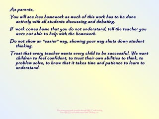 This powerpoint made possible through NRLC with funding
from AB ED and collaboration with Thinking 101
As parents,As parents,
You will see less homework as much of this work has to be doneYou will see less homework as much of this work has to be done
actively with all students discussing and debating.actively with all students discussing and debating.
If work comes home that you do not understand, tell the teacher youIf work comes home that you do not understand, tell the teacher you
were not able to help with the homework.were not able to help with the homework.
Do not show an “easier” way, showing your way shuts down studentDo not show an “easier” way, showing your way shuts down student
thinking.thinking.
Trust that every teacher wants every child to be successful. We wantTrust that every teacher wants every child to be successful. We want
children to feel confident, to trust their own abilities to think, tochildren to feel confident, to trust their own abilities to think, to
problem solve, to know that it takes time and patience to learn toproblem solve, to know that it takes time and patience to learn to
understand.understand.
 