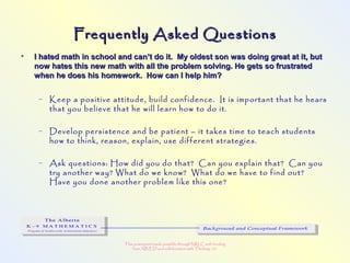 This powerpoint made possible through NRLC with funding
from AB ED and collaboration with Thinking 101
Frequently Asked QuestionsFrequently Asked Questions
• I hated math in school and can’t do it. My oldest son was doing great at it, butI hated math in school and can’t do it. My oldest son was doing great at it, but
now hates this new math with all the problem solving. He gets so frustratednow hates this new math with all the problem solving. He gets so frustrated
when he does his homework. How can I help him?when he does his homework. How can I help him?
– Keep a positive attitude, build confidence. It is important that he hears
that you believe that he will learn how to do it.
– Develop persistence and be patient – it takes time to teach students
how to think, reason, explain, use different strategies.
– Ask questions: How did you do that? Can you explain that? Can you
try another way? What do we know? What do we have to find out?
Have you done another problem like this one?
 