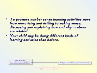 This powerpoint made possible through NRLC with funding
from AB ED and collaboration with Thinking 101
• To promote number sense learning activities moveTo promote number sense learning activities move
from memorizing and drilling to making sense,from memorizing and drilling to making sense,
discussing and explaining how and why numbersdiscussing and explaining how and why numbers
are related.are related.
• Your child may be doing different kinds ofYour child may be doing different kinds of
learning activities than before.learning activities than before.
 