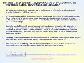This powerpoint made possible through NRLC with funding
from AB ED and collaboration with Thinking 101
Universities and high schools keep saying that students are arriving with fewer andUniversities and high schools keep saying that students are arriving with fewer and
fewer skills all the time. How will this program address this?fewer skills all the time. How will this program address this?
• It is important that we teach students how to make sense of information and how to work
persistently to solve real life problems.
• In Kindergarten to grade 9, students are taught how to think and reason to understand concepts
and to make sense of mathematical ideas. Students develop personal strategies to solve
problems. Students will be more prepared to handle the more complex and abstract concepts in
junior and senior high.
• As adults, most of the math we use is mental mathematics and estimation. We use math for
shopping, reviewing bank and credit card statements, paying bills, etc. If we need one, a
calculator is always near by. Should we spend 4 years of school drilling students how to do
long division by hand? Students need to understand it, know when to use it, and estimate a
reasonable answer.
• Geometry and measurement are equally important as an adult when following directions, buying
rugs and paint, assembling BBQs, furniture, building decks, doing repairs,etc.
• Data analysis and identifying patterns also important to make sense of data and make valid
interpretations of the huge amount of information we have available today.
 