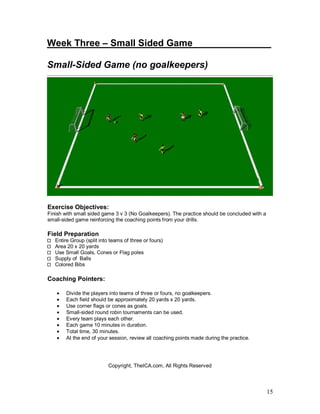 Week Three – Small Sided Game_______ _______ 
Small-Sided Game (no goalkeepers) 
15 
Exercise Objectives: 
Finish with small sided game 3 v 3 (No Goalkeepers). The practice should be concluded with a 
small-sided game reinforcing the coaching points from your drills. 
Field Preparation 
Entire Group (split into teams of three or fours) 
Area 20 x 20 yards 
Use Small Goals, Cones or Flag poles 
Supply of Balls 
Colored Bibs 
Coaching Pointers: 
· Divide the players into teams of three or fours, no goalkeepers. 
· Each field should be approximately 20 yards x 20 yards. 
· Use corner flags or cones as goals. 
· Small-sided round robin tournaments can be used. 
· Every team plays each other. 
· Each game 10 minutes in duration. 
· Total time, 30 minutes. 
· At the end of your session, review all coaching points made during the practice. 
Copyright, TheICA.com, All Rights Reserved 
 
