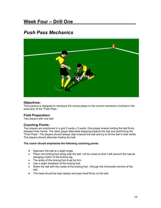 Week Four – Drill One________________________ 
Push Pass Mechanics 
Objectives: 
This practice is designed to introduce the novice player to the correct mechanics involved in the 
execution of the “Push Pass.” 
Field Preparation: 
Two players with one ball. 
Coaching Points: 
Two players are positioned in a grid 5 yards x 5 yards. One player kneels holding the ball firmly 
between their hands. The other player alternates stepping towards the ball and performing the 
“Push Pass.” The players should always step towards the ball and try to hit the ball in their stride. 
The players should alternate holding the ball. 
The coach should emphasize the following coaching points: 
· Approach the ball at a slight angle. 
· Place non-kicking foot along side the ball, not too close so that it will prevent the natural 
16 
swinging motion of the kicking leg. 
· The ankle of the kicking foot must be firm. 
· Use a slight drawback of the kicking foot. 
· Strike the ball with the inside of the kicking foot - through the horizontal mid-line of the 
ball. 
· The head should be kept steady and eyes fixed firmly on the ball. 
 