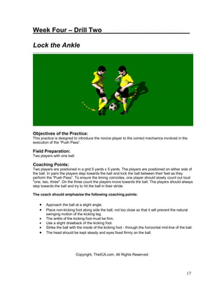 Week Four – Drill Two________________________ 
Lock the Ankle 
Objectives of the Practice: 
This practice is designed to introduce the novice player to the correct mechanics involved in the 
execution of the “Push Pass”. 
Field Preparation: 
Two players with one ball. 
Coaching Points: 
Two players are positioned in a grid 5 yards x 5 yards. The players are positioned on either side of 
the ball. In pairs the players step towards the ball and lock the ball between their feet as they 
perform the “Push Pass”. To ensure the timing coincides, one player should slowly count out loud 
"one, two, three". On the three count the players move towards the ball. The players should always 
step towards the ball and try to hit the ball in their stride. 
The coach should emphasize the following coaching points: 
· Approach the ball at a slight angle. 
· Place non-kicking foot along side the ball, not too close so that it will prevent the natural 
17 
swinging motion of the kicking leg. 
· The ankle of the kicking foot must be firm. 
· Use a slight drawback of the kicking foot. 
· Strike the ball with the inside of the kicking foot - through the horizontal mid-line of the ball. 
· The head should be kept steady and eyes fixed firmly on the ball. 
Copyright, TheICA.com, All Rights Reserved 
 