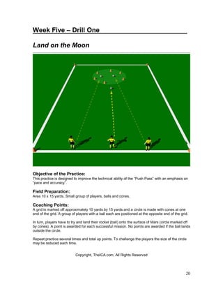 Week Five – Drill One________________________ 
Land on the Moon 
Objective of the Practice: 
This practice is designed to improve the technical ability of the “Push Pass” with an emphasis on 
“pace and accuracy”. 
Field Preparation: 
Area 10 x 15 yards. Small group of players, balls and cones. 
Coaching Points: 
A grid is marked off approximately 10 yards by 15 yards and a circle is made with cones at one 
end of the grid. A group of players with a ball each are positioned at the opposite end of the grid. 
In turn, players have to try and land their rocket (ball) onto the surface of Mars (circle marked off 
by cones). A point is awarded for each successful mission. No points are awarded if the ball lands 
outside the circle. 
Repeat practice several times and total up points. To challenge the players the size of the circle 
may be reduced each time. 
20 
Copyright, TheICA.com, All Rights Reserved 
 