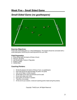 Week Five – Small Sided Game_______ ________ 
Small-Sided Game (no goalkeepers) 
23 
Exercise Objectives: 
Finish with small sided game 3 v 3 (No Goalkeepers). The practice should be concluded with a 
small-sided game reinforcing the coaching points from your drills. 
Field Preparation 
Entire Group (split into teams of three or fours) 
Area 20 x 20 yards 
Use Small Goals, Cones or Flag poles 
Supply of Balls 
Colored Bibs 
Coaching Pointers: 
· Divide the players into teams of three or fours, no goalkeepers. 
· Each field should be approximately 20 yards x 20 yards. 
· Use corner flags or cones as goals. 
· Small-sided round robin tournaments can be used. 
· Every team plays each other. 
· Each game 10 minutes in duration. 
· Total time, 30 minutes. 
· At the end of your session, review all coaching points made during the practice. 
Copyright, TheICA.com, All Rights Reserved 
 