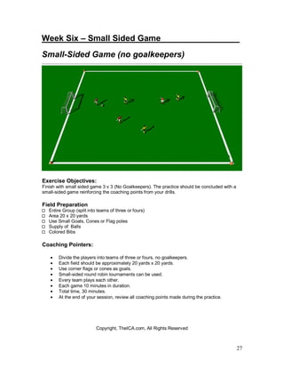 Week Six – Small Sided Game________ ________ 
Small-Sided Game (no goalkeepers) 
27 
Exercise Objectives: 
Finish with small sided game 3 v 3 (No Goalkeepers). The practice should be concluded with a 
small-sided game reinforcing the coaching points from your drills. 
Field Preparation 
Entire Group (split into teams of three or fours) 
Area 20 x 20 yards 
Use Small Goals, Cones or Flag poles 
Supply of Balls 
Colored Bibs 
Coaching Pointers: 
· Divide the players into teams of three or fours, no goalkeepers. 
· Each field should be approximately 20 yards x 20 yards. 
· Use corner flags or cones as goals. 
· Small-sided round robin tournaments can be used. 
· Every team plays each other. 
· Each game 10 minutes in duration. 
· Total time, 30 minutes. 
· At the end of your session, review all coaching points made during the practice. 
Copyright, TheICA.com, All Rights Reserved 
 