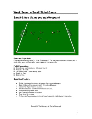 Week Seven – Small Sided Game________ ______ 
Small-Sided Game (no goalkeepers) 
31 
Exercise Objectives: 
Finish with small sided game 3 v 3 (No Goalkeepers). The practice should be concluded with a 
small-sided game reinforcing the coaching points from your drills. 
Field Preparation 
Entire Group (split into teams of three or fours) 
Area 20 x 20 yards 
Use Small Goals, Cones or Flag poles 
Supply of Balls 
Colored Bibs 
Coaching Pointers: 
· Divide the players into teams of three or fours, no goalkeepers. 
· Each field should be approximately 20 yards x 20 yards. 
· Use corner flags or cones as goals. 
· Small-sided round robin tournaments can be used. 
· Every team plays each other. 
· Each game 10 minutes in duration. 
· Total time, 30 minutes. 
· At the end of your session, review all coaching points made during the practice. 
Copyright, TheICA.com, All Rights Reserved 
 