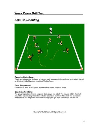 4 
Week One – Drill Two________________________ 
Lets Go Dribbling 
Exercise Objectives: 
This is a great exercise designed to improve each players dribbling skills. An emphasis is placed 
on dribbling the ball by using a variety of foot surfaces. 
Field Preparation 
Entire Group, Area 20 x 20 yards, Cones or Flag poles, Supply of Balls 
Coaching Pointers: 
The group is positioned inside a square. Each player has a ball. The players dribble their ball 
around the square using the instep, outside, toes, laces and heel of the foot. The exercise is 
started slowly but the pace is increased as the players get more comfortable with the ball. 
Copyright, TheICA.com, All Rights Reserved 
 