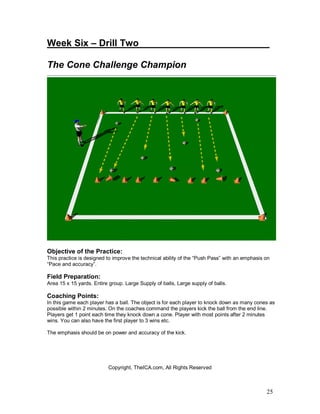 Week Six – Drill Two_________________________

The Cone Challenge Champion




Objective of the Practice:
This practice is designed to improve the technical ability of the “Push Pass” with an emphasis on
“Pace and accuracy”.

Field Preparation:
Area 15 x 15 yards. Entire group. Large Supply of balls, Large supply of balls.

Coaching Points:
In this game each player has a ball. The object is for each player to knock down as many cones as
possible within 2 minutes. On the coaches command the players kick the ball from the end line.
Players get 1 point each time they knock down a cone. Player with most points after 2 minutes
wins. You can also have the first player to 3 wins etc.

The emphasis should be on power and accuracy of the kick.




                          Copyright, TheICA.com, All Rights Reserved



                                                                                               25
 