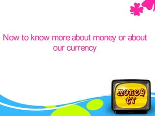 Now to know moreabout money or about
our currency
 
