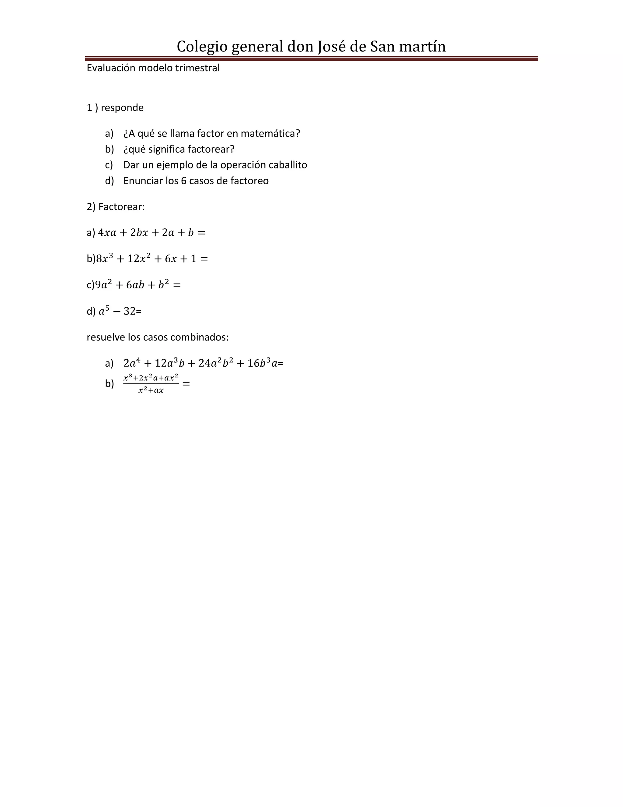 Colegio general don José de San martín
Evaluación modelo trimestral
1 ) responde
a) ¿A qué se llama factor en matemática?
b) ¿qué significa factorear?
c) Dar un ejemplo de la operación caballito
d) Enunciar los 6 casos de factoreo
2) Factorear:
a)
b)
c)
d) =
resuelve los casos combinados:
a) =
b)