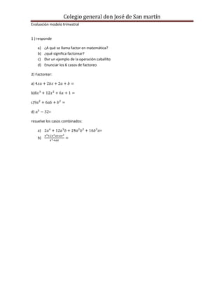 Colegio general don José de San martín
Evaluación modelo trimestral


1 ) responde

     a)   ¿A qué se llama factor en matemática?
     b)   ¿qué significa factorear?
     c)   Dar un ejemplo de la operación caballito
     d)   Enunciar los 6 casos de factoreo

2) Factorear:

a)

b)

c)

d)          =

resuelve los casos combinados:

     a)                                    =
     b)
 