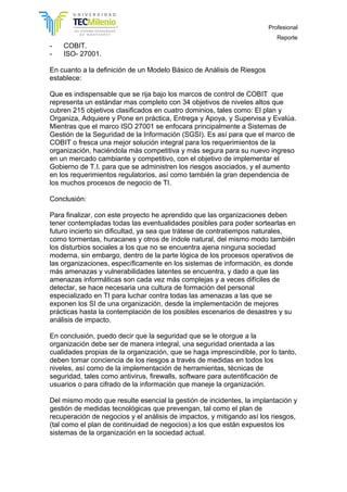 Profesional
Reporte
- COBIT.
- ISO- 27001.
En cuanto a la definición de un Modelo Básico de Análisis de Riesgos
establece:
Que es indispensable que se rija bajo los marcos de control de COBIT que
representa un estándar mas completo con 34 objetivos de niveles altos que
cubren 215 objetivos clasificados en cuatro dominios, tales como: El plan y
Organiza, Adquiere y Pone en práctica, Entrega y Apoya, y Supervisa y Evalúa.
Mientras que el marco ISO 27001 se enfocara principalmente a Sistemas de
Gestión de la Seguridad de la Información (SGSI). Es así para que el marco de
COBIT o fresca una mejor solución integral para los requerimientos de la
organización, haciéndola más competitiva y más segura para su nuevo ingreso
en un mercado cambiante y competitivo, con el objetivo de implementar el
Gobierno de T.I. para que se administren los riesgos asociados, y el aumento
en los requerimientos regulatorios, así como también la gran dependencia de
los muchos procesos de negocio de TI.
Conclusión:
Para finalizar, con este proyecto he aprendido que las organizaciones deben
tener contempladas todas las eventualidades posibles para poder sortearlas en
futuro incierto sin dificultad, ya sea que trátese de contratiempos naturales,
como tormentas, huracanes y otros de índole natural, del mismo modo también
los disturbios sociales a los que no se encuentra ajena ninguna sociedad
moderna, sin embargo, dentro de la parte lógica de los procesos operativos de
las organizaciones, específicamente en los sistemas de información, es donde
más amenazas y vulnerabilidades latentes se encuentra, y dado a que las
amenazas informáticas son cada vez más complejas y a veces difíciles de
detectar, se hace necesaria una cultura de formación del personal
especializado en TI para luchar contra todas las amenazas a las que se
exponen los SI de una organización, desde la implementación de mejores
prácticas hasta la contemplación de los posibles escenarios de desastres y su
análisis de impacto.
En conclusión, puedo decir que la seguridad que se le otorgue a la
organización debe ser de manera integral, una seguridad orientada a las
cualidades propias de la organización, que se haga imprescindible, por lo tanto,
deben tomar conciencia de los riesgos a través de medidas en todos los
niveles, así como de la implementación de herramientas, técnicas de
seguridad, tales como antivirus, firewalls, software para autentificación de
usuarios o para cifrado de la información que maneje la organización.
Del mismo modo que resulte esencial la gestión de incidentes, la implantación y
gestión de medidas tecnológicas que prevengan, tal como el plan de
recuperación de negocios y el análisis de impactos, y mitigando así los riesgos,
(tal como el plan de continuidad de negocios) a los que están expuestos los
sistemas de la organización en la sociedad actual.
 