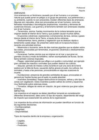 Profesional
Reporte
AMENAZAS
Una amenaza es un fenómeno causado por el ser humano o un proceso
natural que puede poner en peligro a un grupo de personas, sus pertenencias y
su ambiente, cuando no son precavidos. Existen diferentes tipos de amenazas.
Algunas son naturales, otras son provocadas por el ser humano, como las
llamadas industriales o tecnológicas (explosiones, incendios y derrames de
sustancias tóxicas). Las guerras y el terrorismo también son amenazas creadas
por el ser humano.
- Terremotos, sismos: fuertes movimientos de la corteza terrestre que se
originan desde el interior de la Tierra y que pueden causar muchos daños.
- Erupciones volcánicas: explosiones o emanaciones de lava, ceniza y gases
tóxicos desde el interior de la Tierra, a través de los volcanes.
- Deslizamientos: tierra, piedras y vegetación que se deslizan rápida o
lentamente cuesta abajo. Se presentan sobre todo en la época lluviosa o
durante una actividad sísmica.
- Maremotos o tsunamis: serie de olas marinas gigantes que se abaten sobre
las costas, provocadas por terremotos, erupciones volcánicas o deslizamientos
submarinos.
- Huracanes: fuertes vientos que se originan en el mar y que giran en
grandes círculos a modo de torbellino; vienen acompañados de lluvias. Se les
llama también ciclones tropicales.
- Plagas: calamidad grande que aflige a un pueblo o comunidad, por ejemplo
gran cantidad de insectos o animales que pueden destruir los cultivos.
- Sequías: período de meses o años durante el cual una zona de la tierra
padece por la falta de lluvia, causando daños graves al suelo, los cultivos, los
animales y hasta a las personas, provocándoles en algunas ocasiones la
muerte.
- Inundaciones: presencia de grandes cantidades de agua, provocadas en
general por fuertes lluvias que el suelo no puede absorber.
- Incendios (forestales): fuegos destructivos en bosques, selvas y otro tipo de
zonas con vegetación. Estos incendios pueden salirse de control y esparcirse
muy fácilmente sobre extensas áreas.
- Tornados: ráfagas de viento en rotación, de gran violencia que giran sobre
la tierra.
IMPACTOS
Los impactos en el negocio se deben identificar tomando en consideración
diferentes dimensiones, tales como: El tipo de impacto, dependiendo del rango
de impacto que ocasionarán los activos de la organización.
Los impactos de los activos de información se pueden identificar en función de
las siguientes decisiones:
- Confidencialidad.
- Integridad.
- Disponibilidad.
Tipos de impactos dentro de la empresa u organización:
- Legales.
- Imagen.
- Financiero.
 