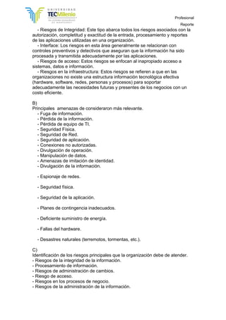 Profesional
Reporte
- Riesgos de Integridad: Este tipo abarca todos los riesgos asociados con la
autorización, completitud y exactitud de la entrada, procesamiento y reportes
de las aplicaciones utilizadas en una organización.
- Interface: Los riesgos en esta área generalmente se relacionan con
controles preventivos y detectivos que aseguran que la información ha sido
procesada y transmitida adecuadamente por las aplicaciones.
- Riesgos de acceso: Estos riesgos se enfocan al inapropiado acceso a
sistemas, datos e información.
- Riesgos en la infraestructura: Estos riesgos se refieren a que en las
organizaciones no existe una estructura información tecnológica efectiva
(hardware, software, redes, personas y procesos) para soportar
adecuadamente las necesidades futuras y presentes de los negocios con un
costo eficiente.
B)
Principales amenazas de consideraron más relevante.
- Fuga de información.
- Pérdida de la información.
- Pérdida de equipo de TI.
- Seguridad Física.
- Seguridad de Red.
- Seguridad de aplicación.
- Conexiones no autorizadas.
- Divulgación de operación.
- Manipulación de datos.
- Amenazas de imitación de identidad.
- Divulgación de la información.
- Espionaje de redes.
- Seguridad física.
- Seguridad de la aplicación.
- Planes de contingencia inadecuados.
- Deficiente suministro de energía.
- Fallas del hardware.
- Desastres naturales (terremotos, tormentas, etc.).
C)
Identificación de los riesgos principales que la organización debe de atender.
- Riesgos de la integridad de la información.
- Procesamiento de información.
- Riesgos de administración de cambios.
- Riesgo de acceso.
- Riesgos en los procesos de negocio.
- Riesgos de la administración de la información.
 